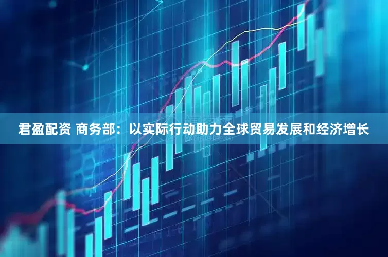 君盈配资 商务部：以实际行动助力全球贸易发展和经济增长