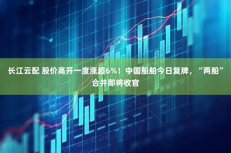 长江云配 股价高开一度涨超6%！中国船舶今日复牌，“两船”合并即将收官