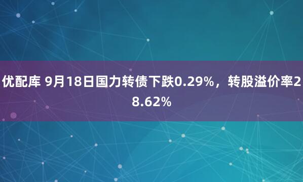 优配库 9月18日国力转债下跌0.29%，转股溢价率28.62%