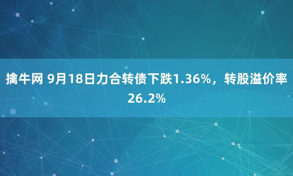 擒牛网 9月18日力合转债下跌1.36%，转股溢价率26.2%