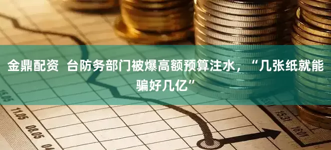 金鼎配资  台防务部门被爆高额预算注水，“几张纸就能骗好几亿”