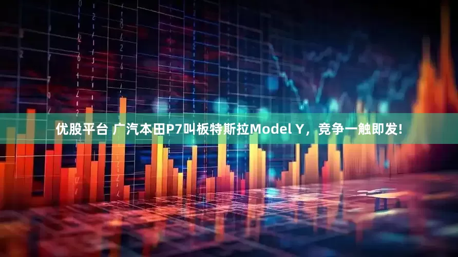 优股平台 广汽本田P7叫板特斯拉Model Y，竞争一触即发!